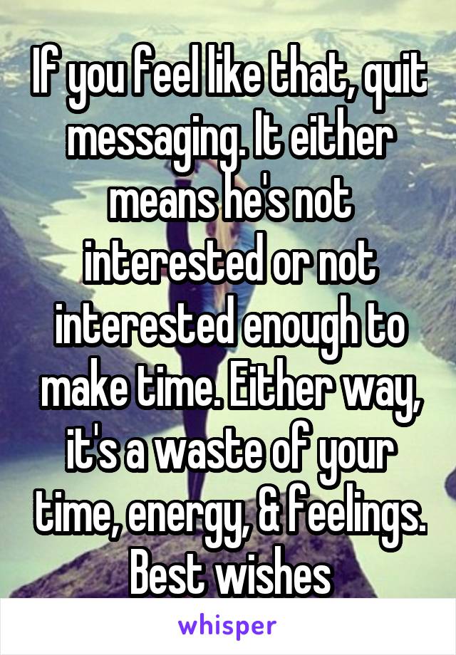 If you feel like that, quit messaging. It either means he's not interested or not interested enough to make time. Either way, it's a waste of your time, energy, & feelings. Best wishes