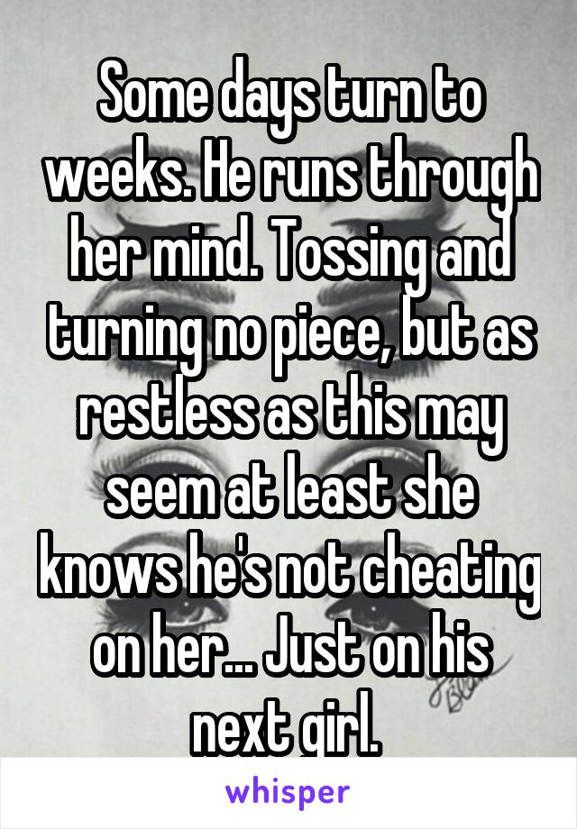 Some days turn to weeks. He runs through her mind. Tossing and turning no piece, but as restless as this may seem at least she knows he's not cheating on her... Just on his next girl. 