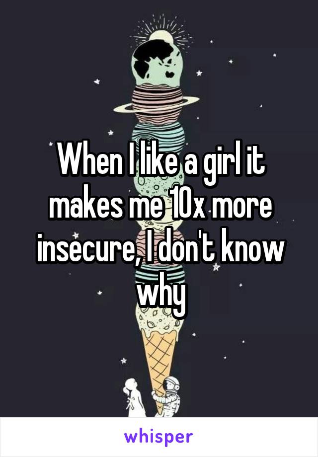 When I like a girl it makes me 10x more insecure, I don't know why