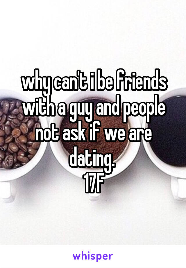 why can't i be friends with a guy and people not ask if we are dating. 
17F