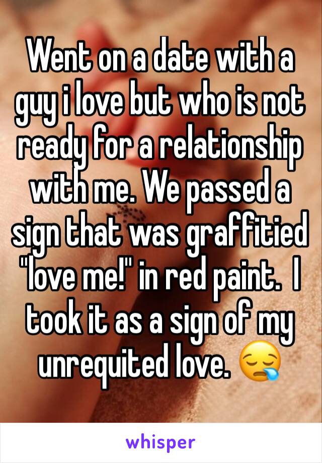 Went on a date with a guy i love but who is not ready for a relationship with me. We passed a sign that was graffitied "love me!" in red paint.  I took it as a sign of my unrequited love. 😪