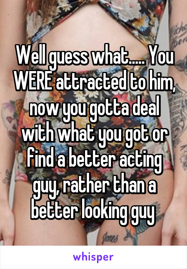 Well guess what..... You WERE attracted to him, now you gotta deal with what you got or find a better acting guy, rather than a better looking guy 