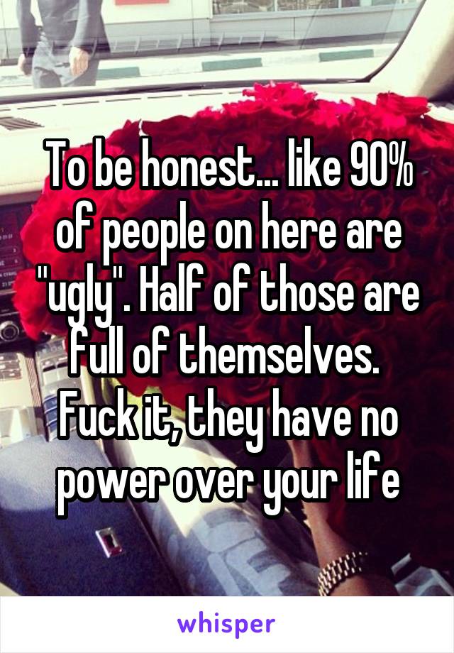 To be honest... like 90% of people on here are "ugly". Half of those are full of themselves. 
Fuck it, they have no power over your life