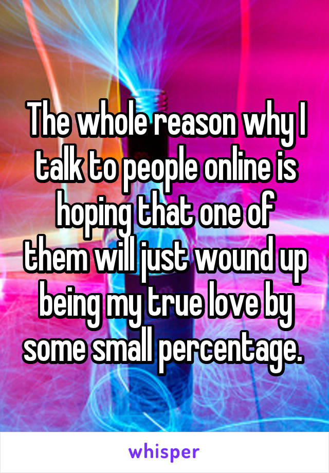 The whole reason why I talk to people online is hoping that one of them will just wound up being my true love by some small percentage. 