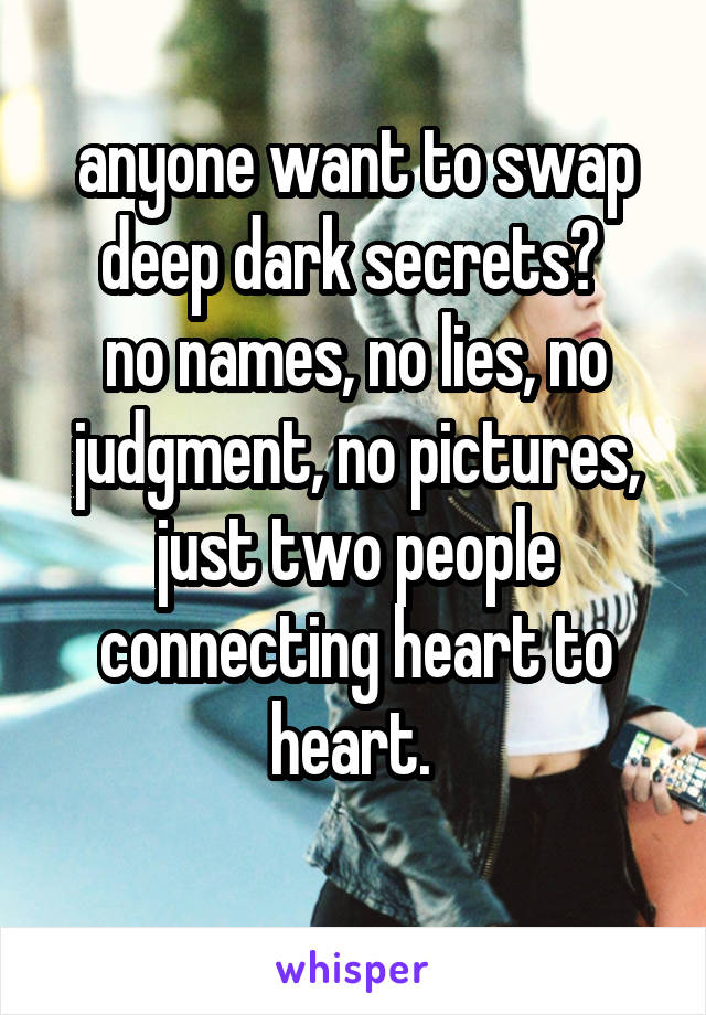anyone want to swap deep dark secrets? 
no names, no lies, no judgment, no pictures, just two people connecting heart to heart. 
