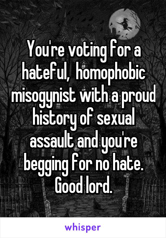 You're voting for a hateful,  homophobic misogynist with a proud history of sexual assault and you're begging for no hate.
Good lord.