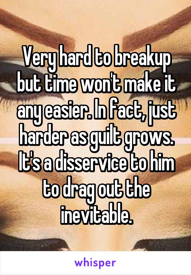 Very hard to breakup but time won't make it any easier. In fact, just harder as guilt grows. It's a disservice to him to drag out the inevitable.