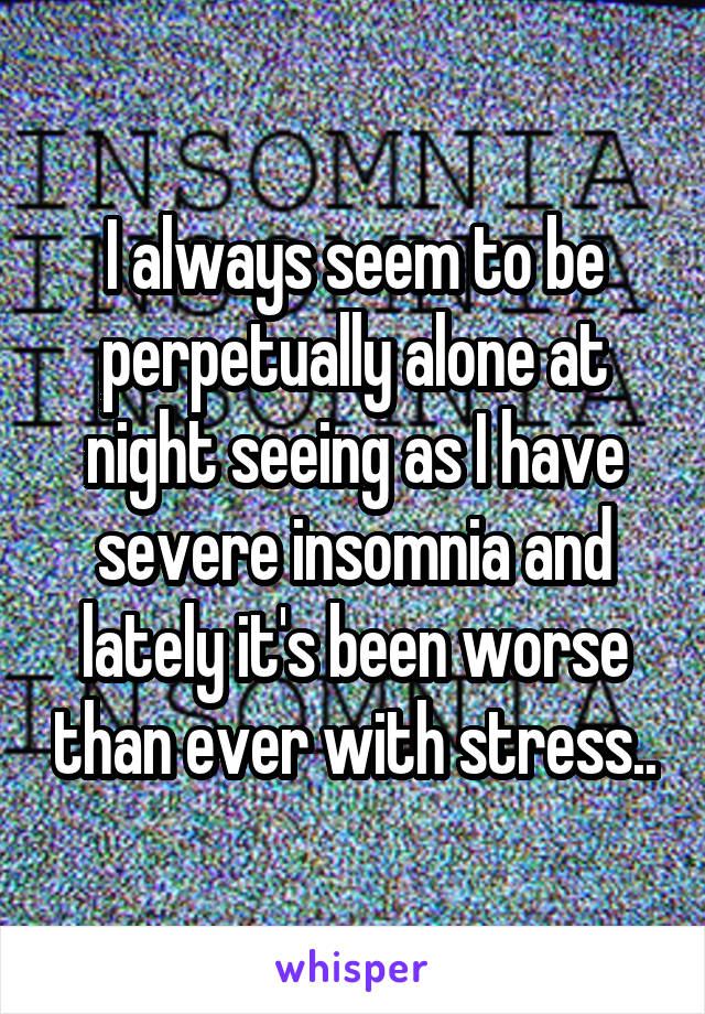 I always seem to be perpetually alone at night seeing as I have severe insomnia and lately it's been worse than ever with stress..