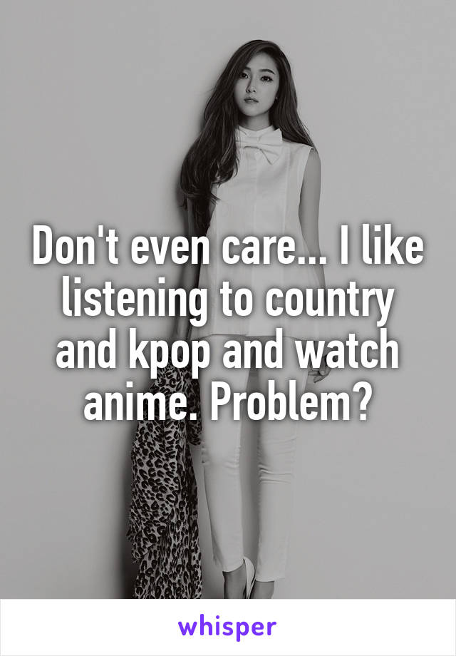 Don't even care... I like listening to country and kpop and watch anime. Problem?