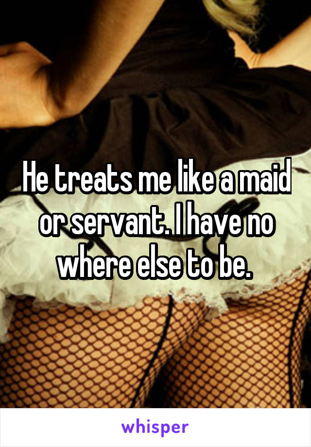 He treats me like a maid or servant. I have no where else to be. 