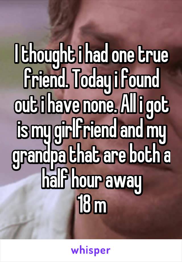 I thought i had one true friend. Today i found out i have none. All i got is my girlfriend and my grandpa that are both a half hour away
18 m