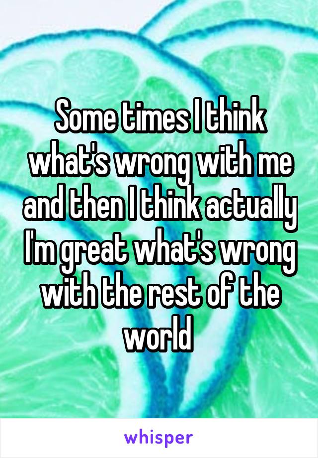 Some times I think what's wrong with me and then I think actually I'm great what's wrong with the rest of the world 