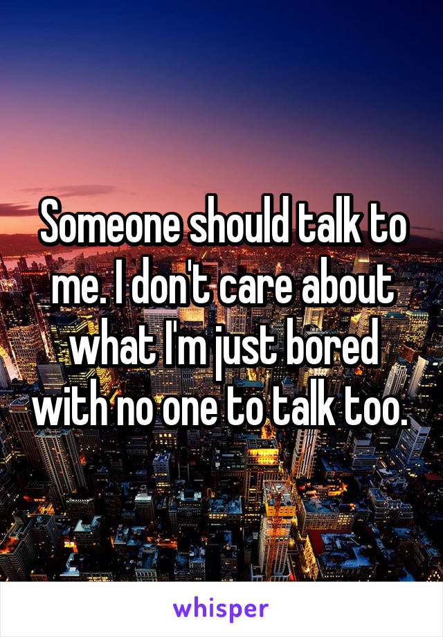Someone should talk to me. I don't care about what I'm just bored with no one to talk too. 