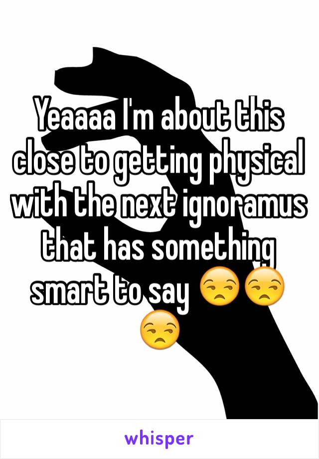 Yeaaaa I'm about this close to getting physical with the next ignoramus that has something smart to say 😒😒😒