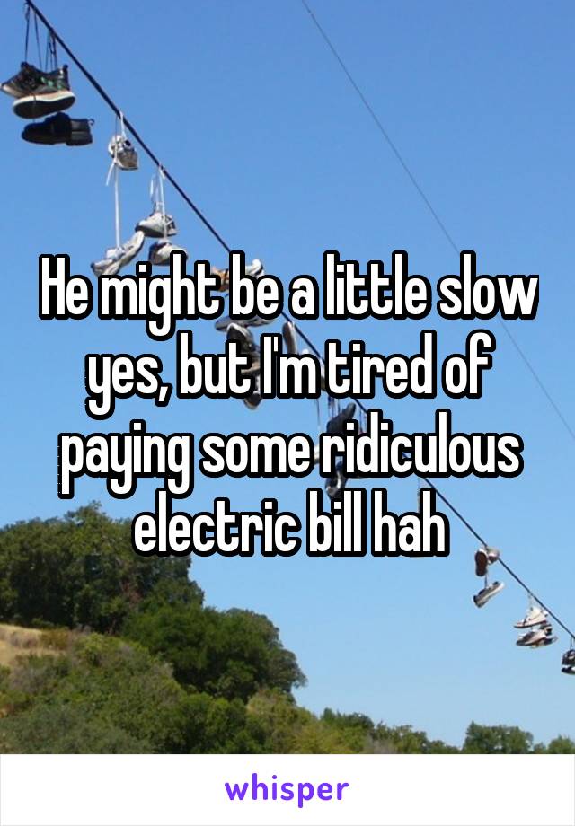 He might be a little slow yes, but I'm tired of paying some ridiculous electric bill hah