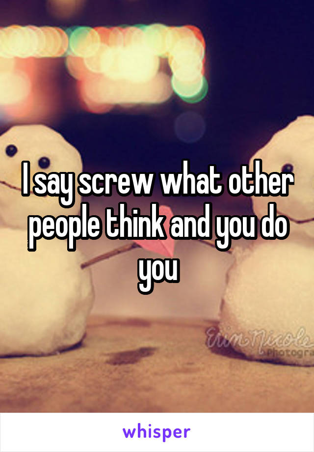 I say screw what other people think and you do you