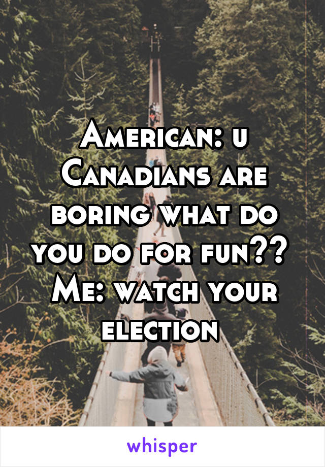 American: u Canadians are boring what do you do for fun?? 
Me: watch your election 