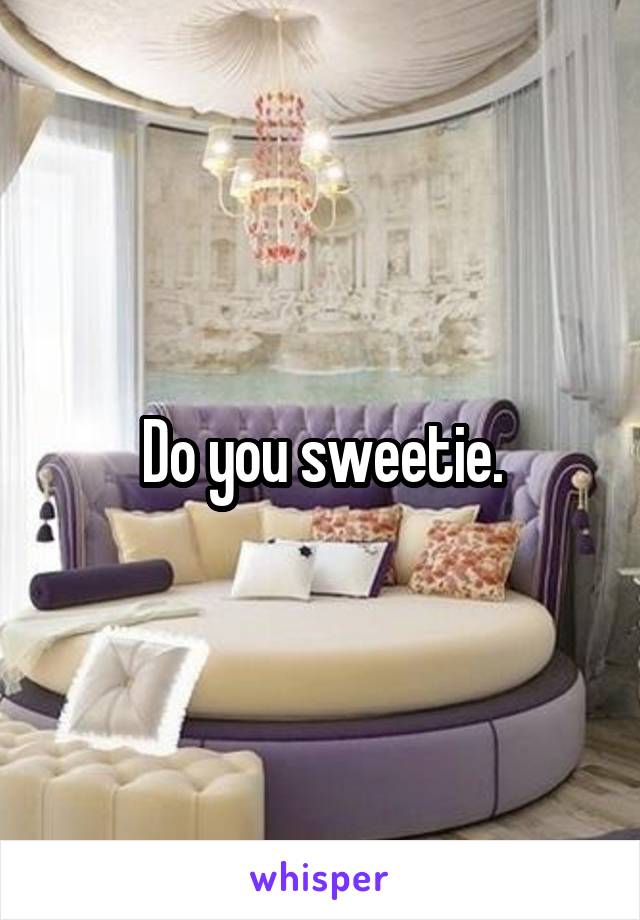 Do you sweetie.