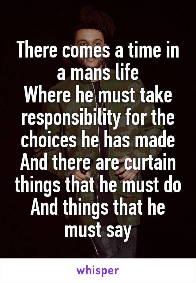 There comes a time in a mans life
Where he must take responsibility for the choices he has made
And there are curtain things that he must do
And things that he must say