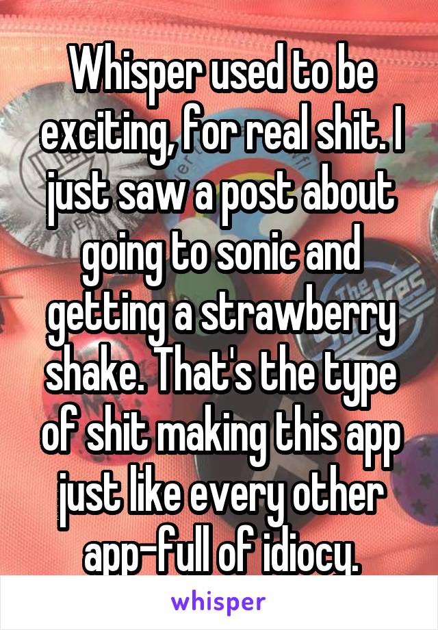 Whisper used to be exciting, for real shit. I just saw a post about going to sonic and getting a strawberry shake. That's the type of shit making this app just like every other app-full of idiocy.