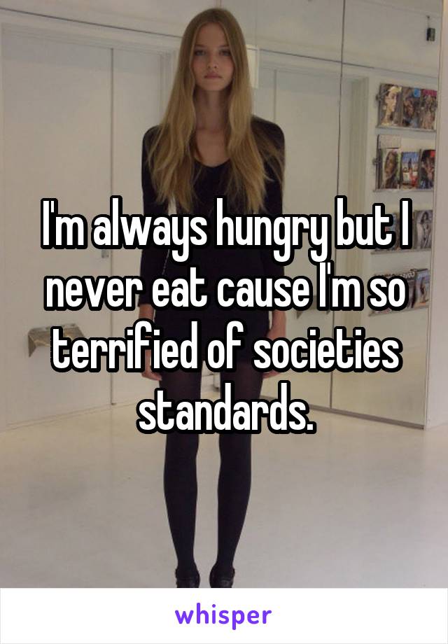 I'm always hungry but I never eat cause I'm so terrified of societies standards.