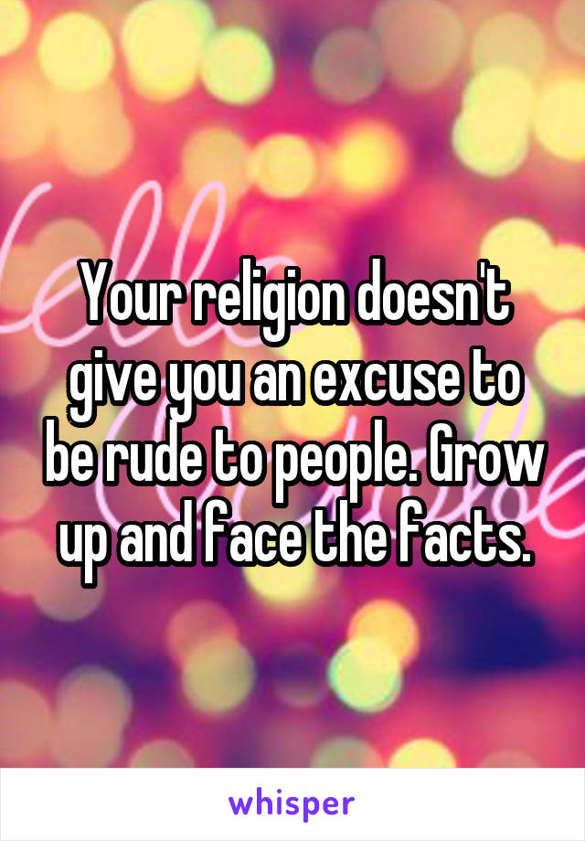 Your religion doesn't give you an excuse to be rude to people. Grow up and face the facts.