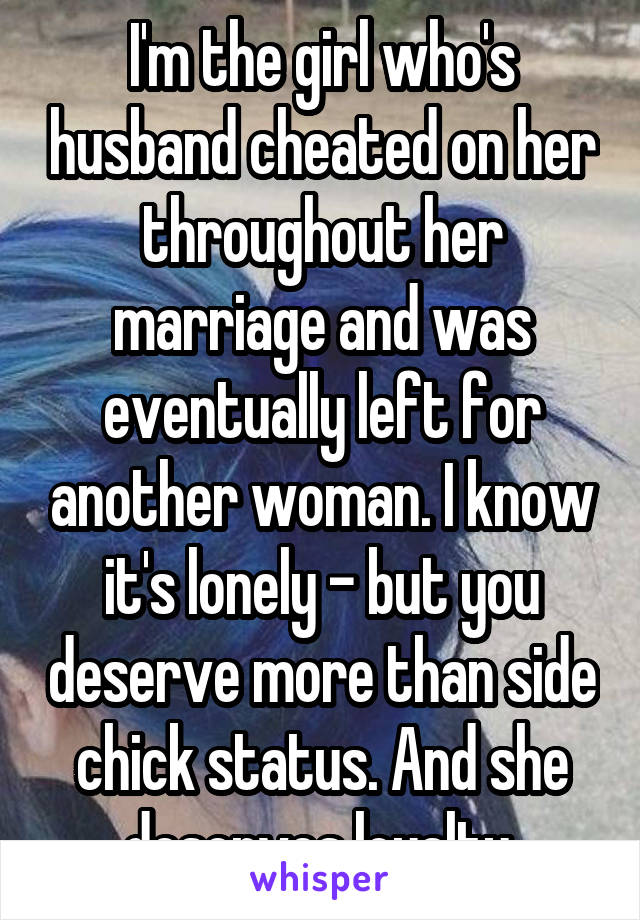 I'm the girl who's husband cheated on her throughout her marriage and was eventually left for another woman. I know it's lonely - but you deserve more than side chick status. And she deserves loyalty.