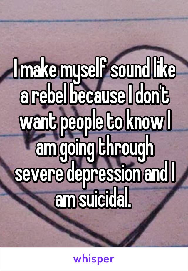 I make myself sound like a rebel because I don't want people to know I am going through severe depression and I am suicidal. 