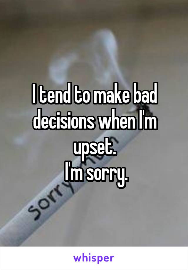 I tend to make bad decisions when I'm upset.
 I'm sorry.