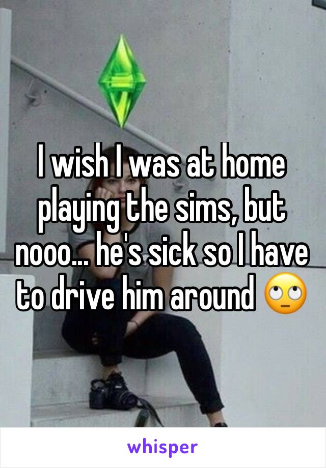 I wish I was at home playing the sims, but nooo... he's sick so I have to drive him around 🙄