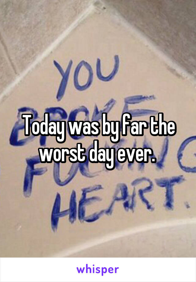 Today was by far the worst day ever. 