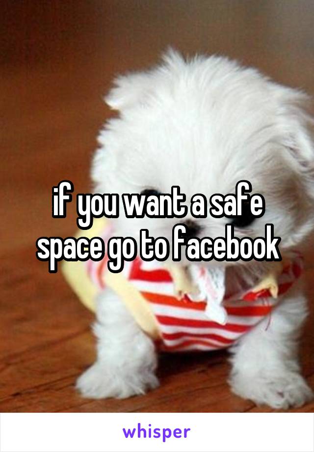 if you want a safe space go to facebook