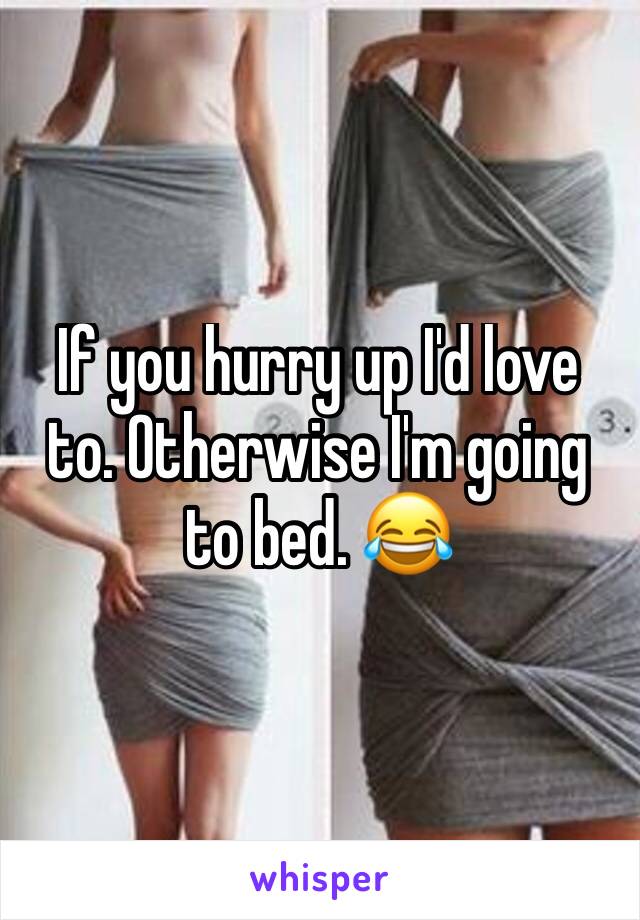 If you hurry up I'd love to. Otherwise I'm going to bed. 😂