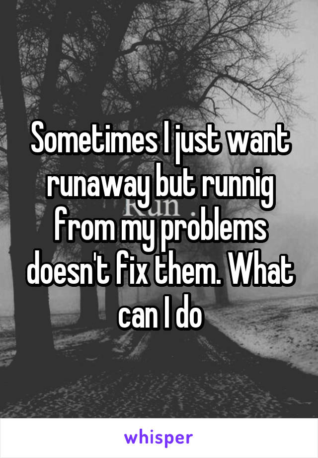 Sometimes I just want runaway but runnig from my problems doesn't fix them. What can I do