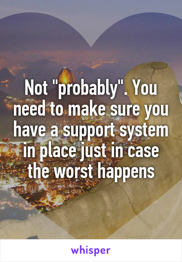 Not "probably". You need to make sure you have a support system in place just in case the worst happens