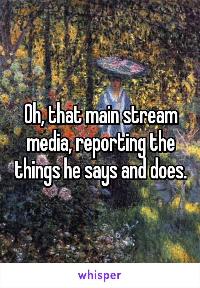 Oh, that main stream media, reporting the things he says and does.