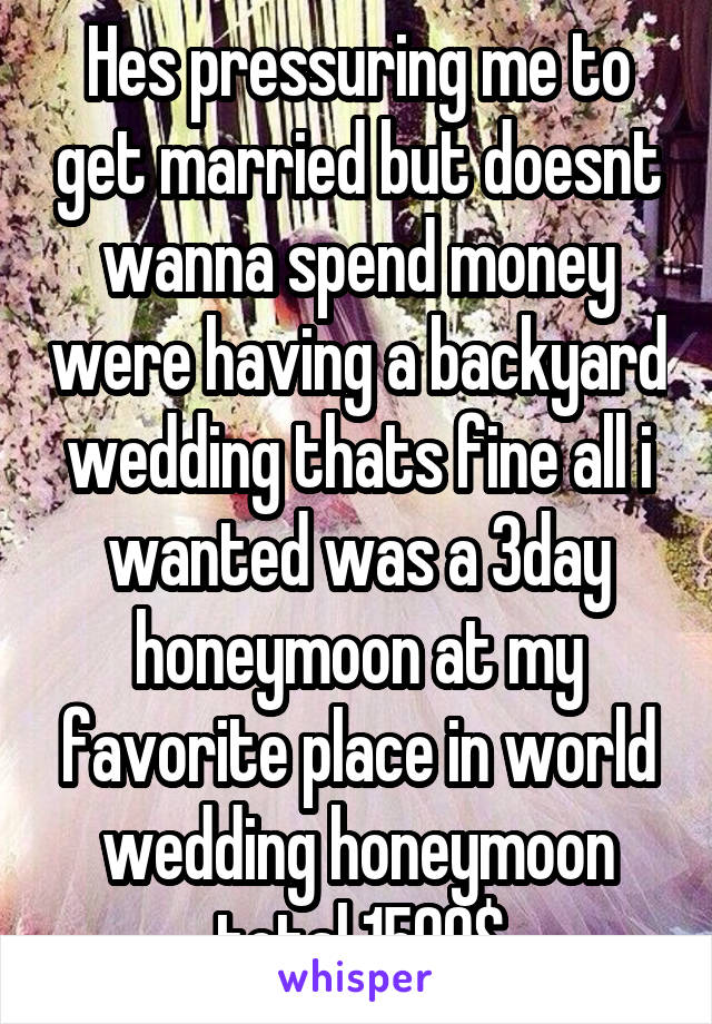 Hes pressuring me to get married but doesnt wanna spend money were having a backyard wedding thats fine all i wanted was a 3day honeymoon at my favorite place in world wedding honeymoon total 1500$