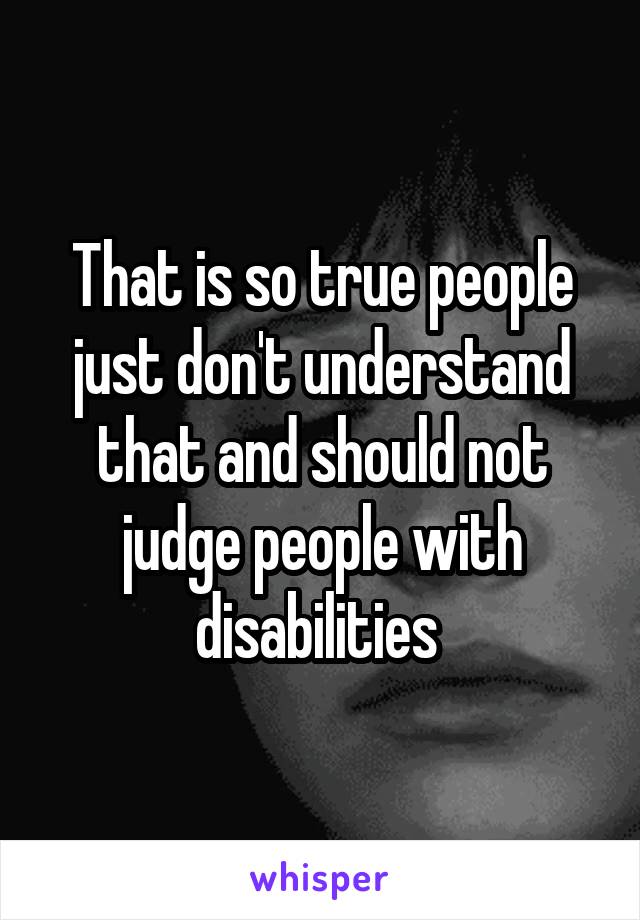 That is so true people just don't understand that and should not judge people with disabilities 