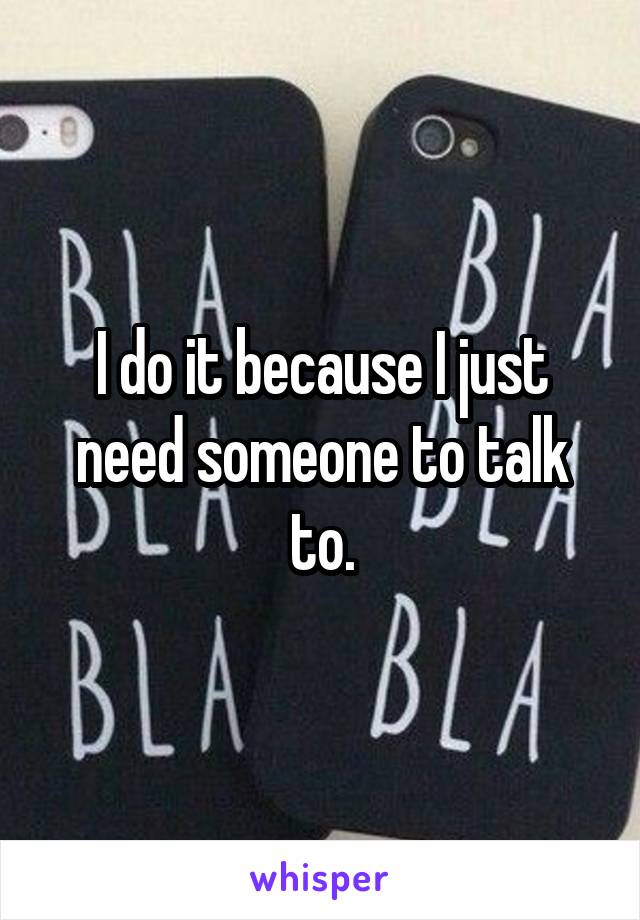 I do it because I just need someone to talk to.