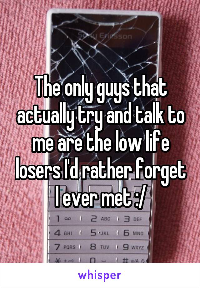The only guys that actually try and talk to me are the low life losers I'd rather forget I ever met :/