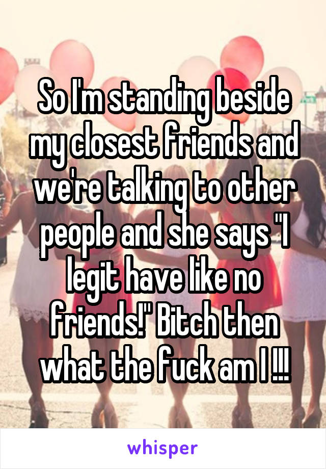 So I'm standing beside my closest friends and we're talking to other people and she says "I legit have like no friends!" Bitch then what the fuck am I !!!
