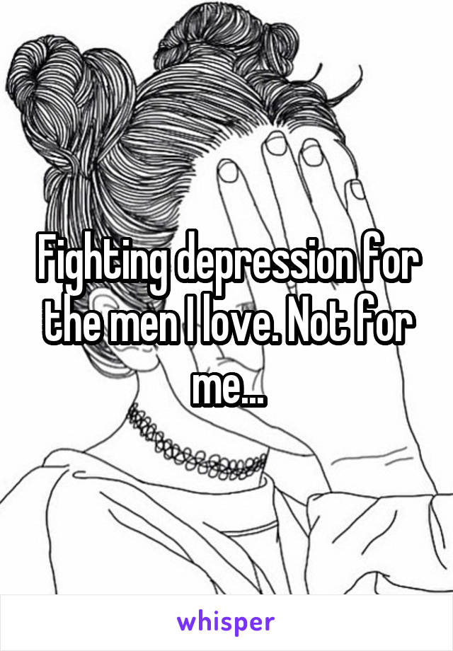 Fighting depression for the men I love. Not for me...