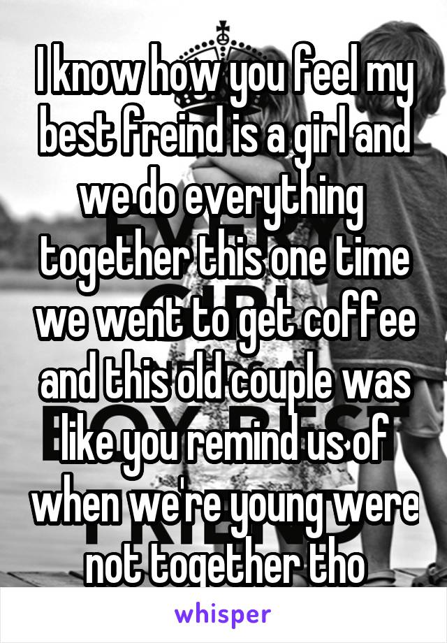 I know how you feel my best freind is a girl and we do everything  together this one time we went to get coffee and this old couple was like you remind us of when we're young were not together tho
