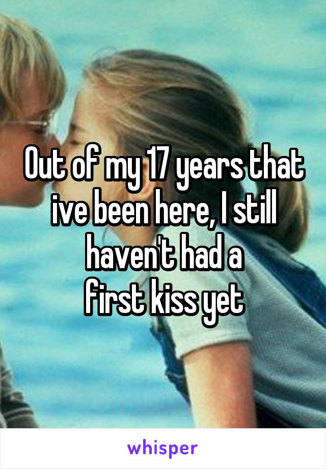 Out of my 17 years that ive been here, I still haven't had a
first kiss yet