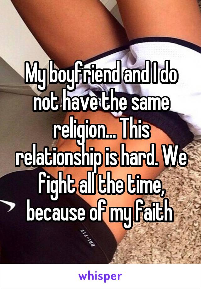 My boyfriend and I do not have the same religion... This relationship is hard. We fight all the time, because of my faith 
