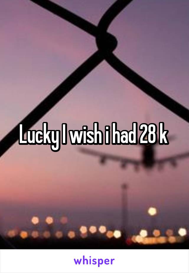 Lucky I wish i had 28 k 