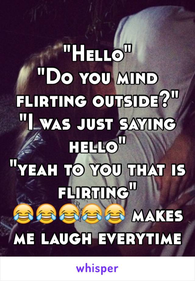 "Hello" 
"Do you mind flirting outside?"
"I was just saying hello"
"yeah to you that is flirting" 
😂😂😂😂😂 makes me laugh everytime 
