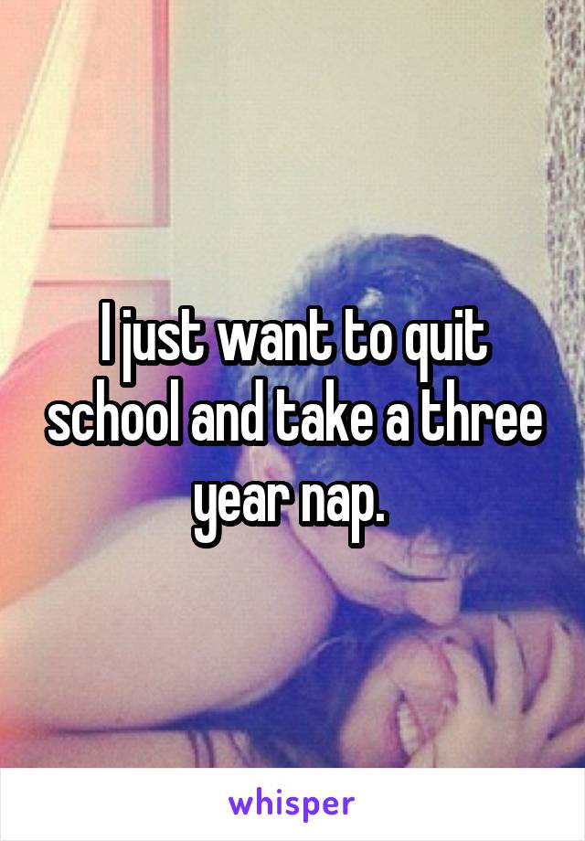 I just want to quit school and take a three year nap. 
