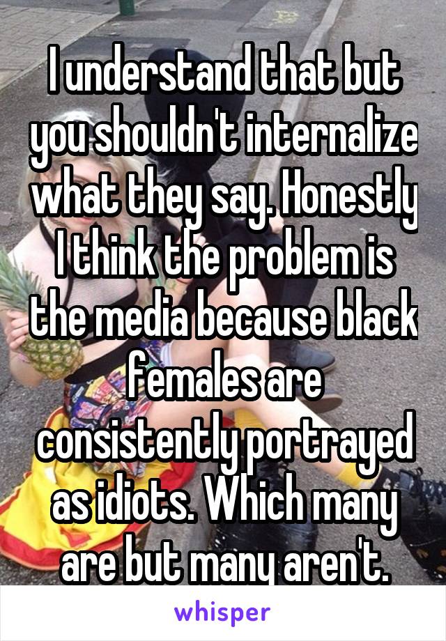 I understand that but you shouldn't internalize what they say. Honestly I think the problem is the media because black females are consistently portrayed as idiots. Which many are but many aren't.