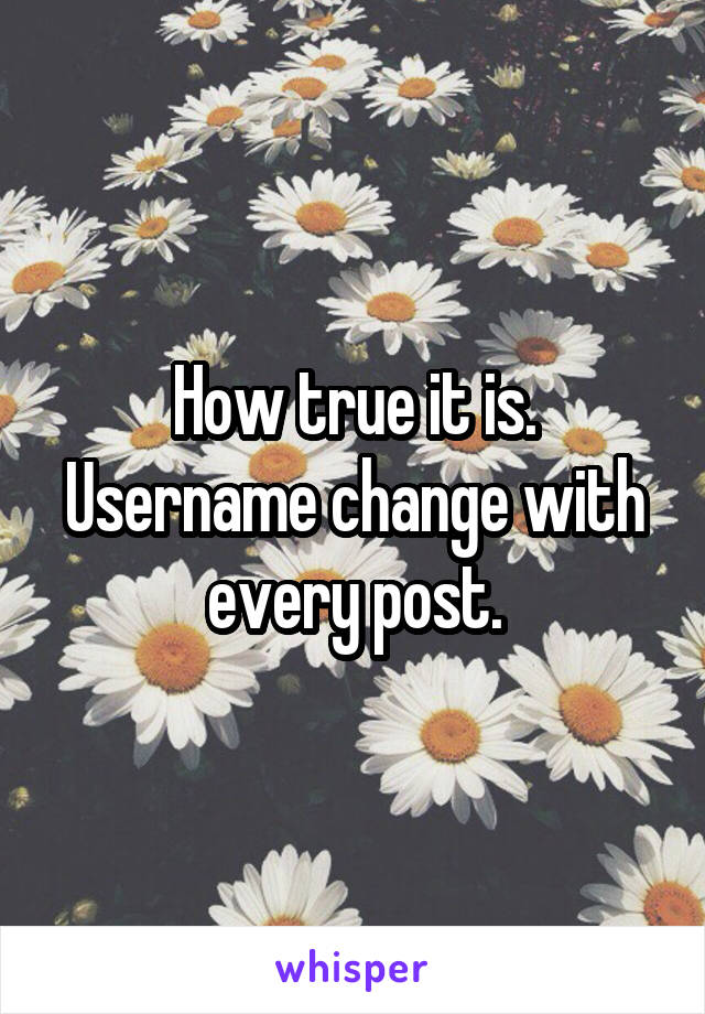 How true it is. Username change with every post.